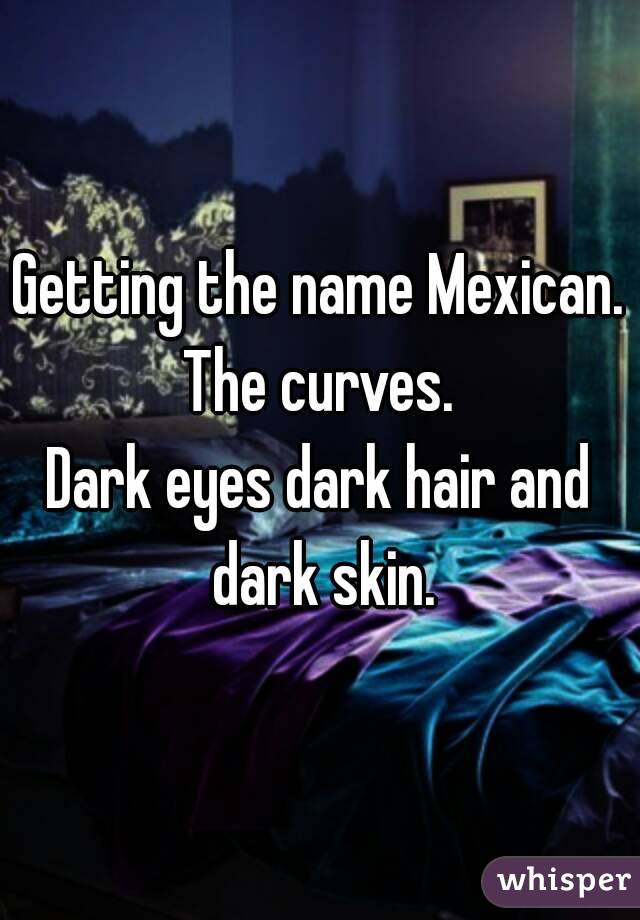 Getting the name Mexican. The curves. 
Dark eyes dark hair and dark skin.
