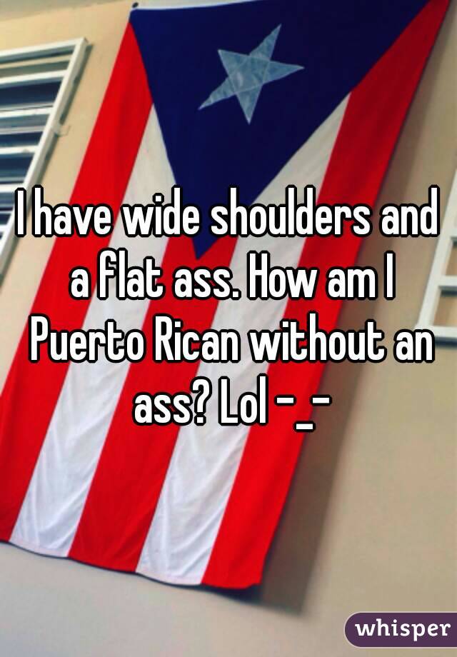 I have wide shoulders and a flat ass. How am I Puerto Rican without an ass? Lol -_-