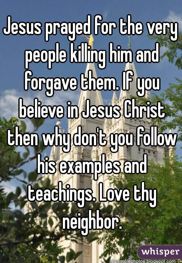 Jesus prayed for the very people killing him and forgave them. If you believe in Jesus Christ then why don't you follow his examples and teachings. Love thy neighbor.