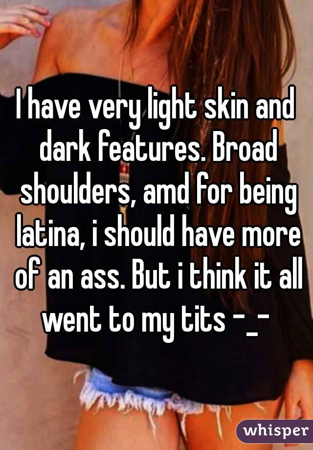 I have very light skin and dark features. Broad shoulders, amd for being latina, i should have more of an ass. But i think it all went to my tits -_- 