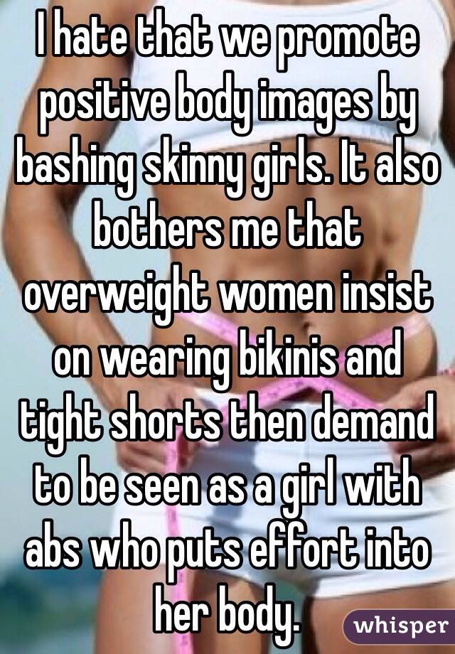 I hate that we promote positive body images by bashing skinny girls. It also bothers me that overweight women insist on wearing bikinis and tight shorts then demand to be seen as a girl with abs who puts effort into her body. 