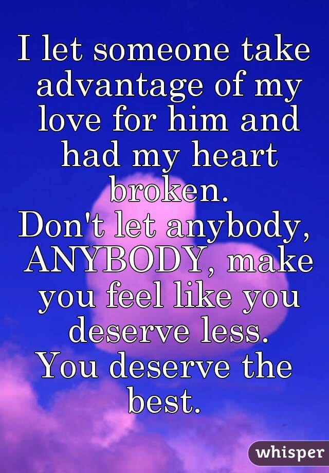 I let someone take advantage of my love for him and had my heart broken.
Don't let anybody, ANYBODY, make you feel like you deserve less.
You deserve the best. 