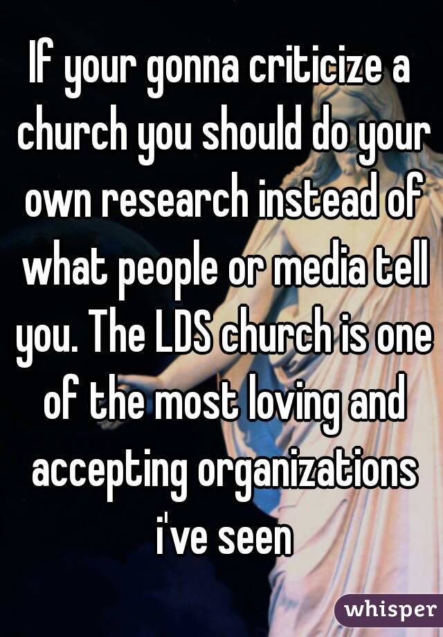 If your gonna criticize a church you should do your own research instead of what people or media tell you. The LDS church is one of the most loving and accepting organizations i've seen