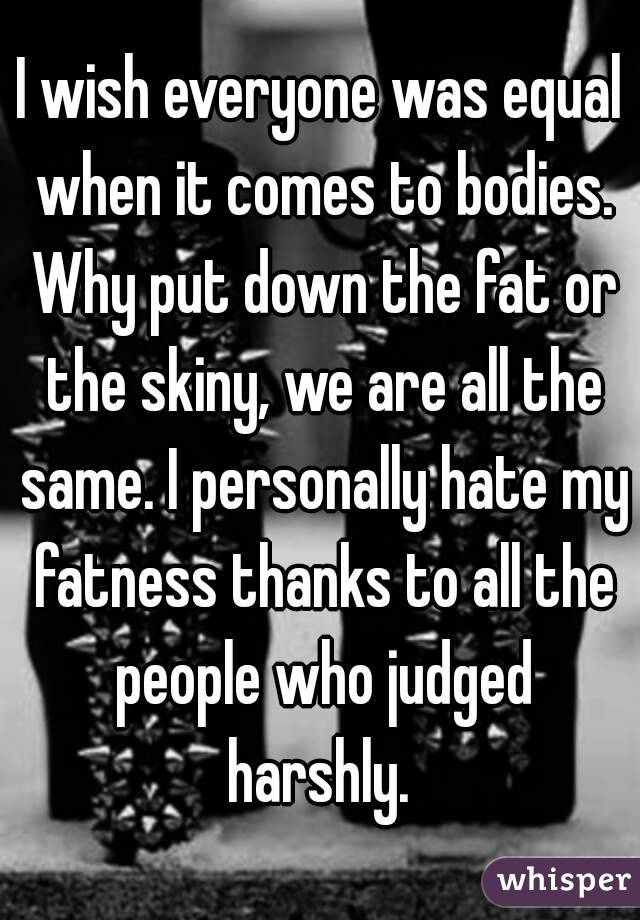 I wish everyone was equal when it comes to bodies. Why put down the fat or the skiny, we are all the same. I personally hate my fatness thanks to all the people who judged harshly. 