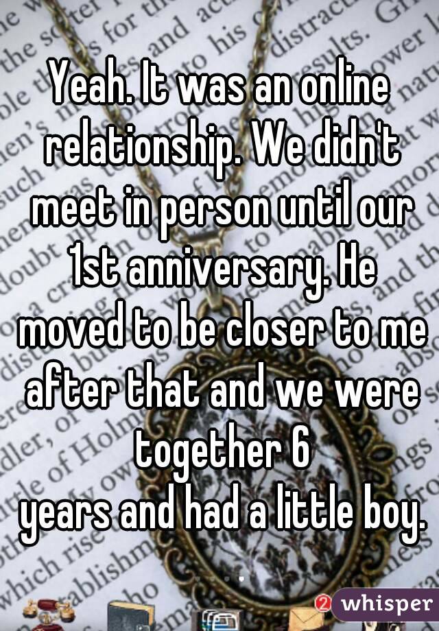 Yeah. It was an online relationship. We didn't meet in person until our 1st anniversary. He moved to be closer to me after that and we were together 6
 years and had a little boy.