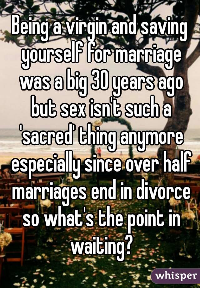 Being a virgin and saving yourself for marriage was a big 30 years ago but sex isn't such a 'sacred' thing anymore especially since over half marriages end in divorce so what's the point in waiting?