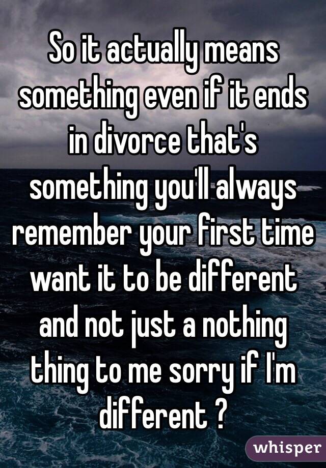 So it actually means something even if it ends in divorce that's something you'll always remember your first time want it to be different and not just a nothing thing to me sorry if I'm different ?