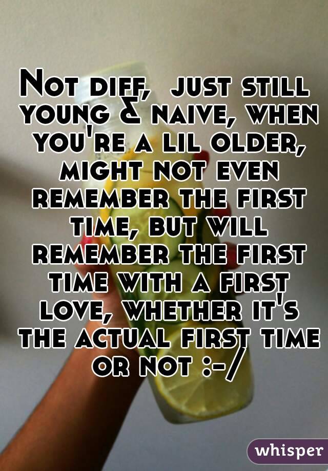 Not diff,  just still young & naive, when you're a lil older, might not even remember the first time, but will remember the first time with a first love, whether it's the actual first time or not :-/