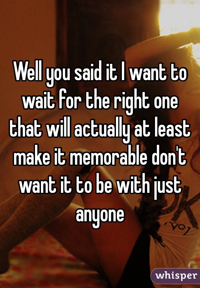 Well you said it I want to wait for the right one that will actually at least make it memorable don't want it to be with just anyone 
