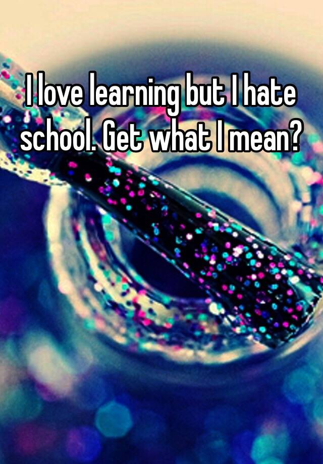 i-love-learning-but-i-hate-school-get-what-i-mean