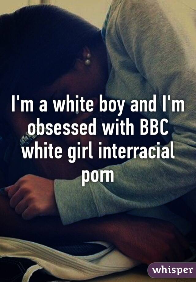 I'm a white boy and I'm obsessed with BBC white girl interracial porn 