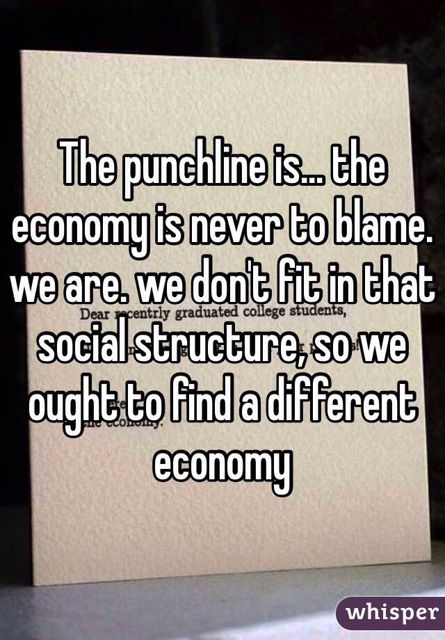 The punchline is... the economy is never to blame. we are. we don't fit in that social structure, so we ought to find a different economy