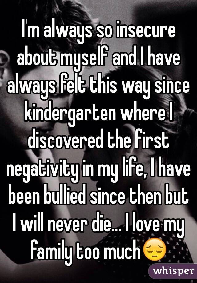 I'm always so insecure about myself and I have always felt this way since kindergarten where I discovered the first negativity in my life, I have been bullied since then but I will never die... I love my family too much😔