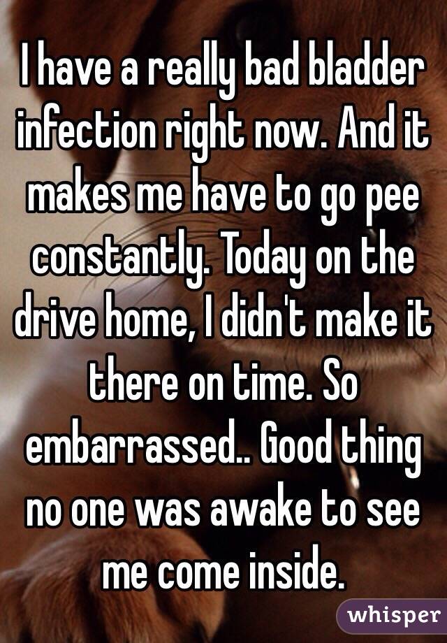 I have a really bad bladder infection right now. And it makes me have to go pee constantly. Today on the drive home, I didn't make it there on time. So embarrassed.. Good thing no one was awake to see me come inside.