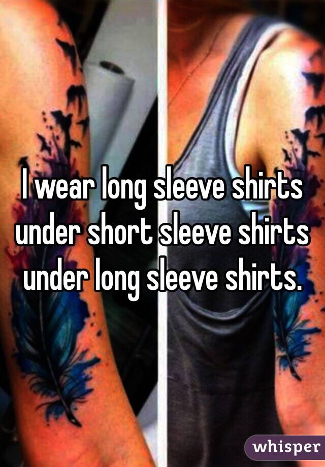 I wear long sleeve shirts under short sleeve shirts under long sleeve shirts.