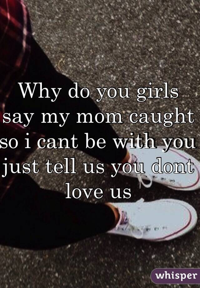 Why do you girls say my mom caught so i cant be with you just tell us you dont love us 