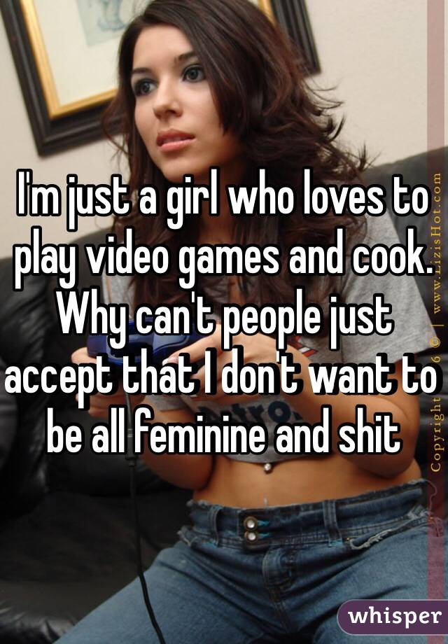 I'm just a girl who loves to play video games and cook. Why can't people just accept that I don't want to be all feminine and shit