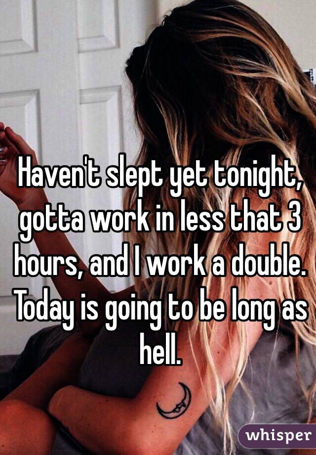 Haven't slept yet tonight, gotta work in less that 3 hours, and I work a double. Today is going to be long as hell.