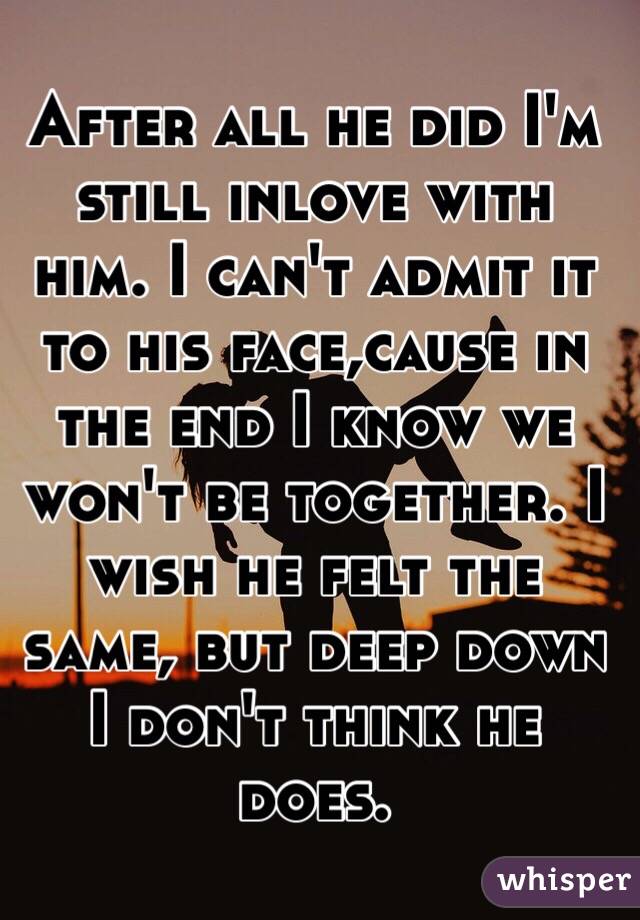 After all he did I'm still inlove with him. I can't admit it to his face,cause in the end I know we won't be together. I wish he felt the same, but deep down I don't think he does. 