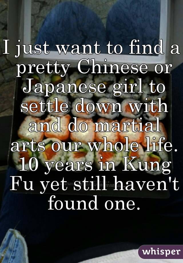 I just want to find a pretty Chinese or Japanese girl to settle down with and do martial arts our whole life. 10 years in Kung Fu yet still haven't found one.