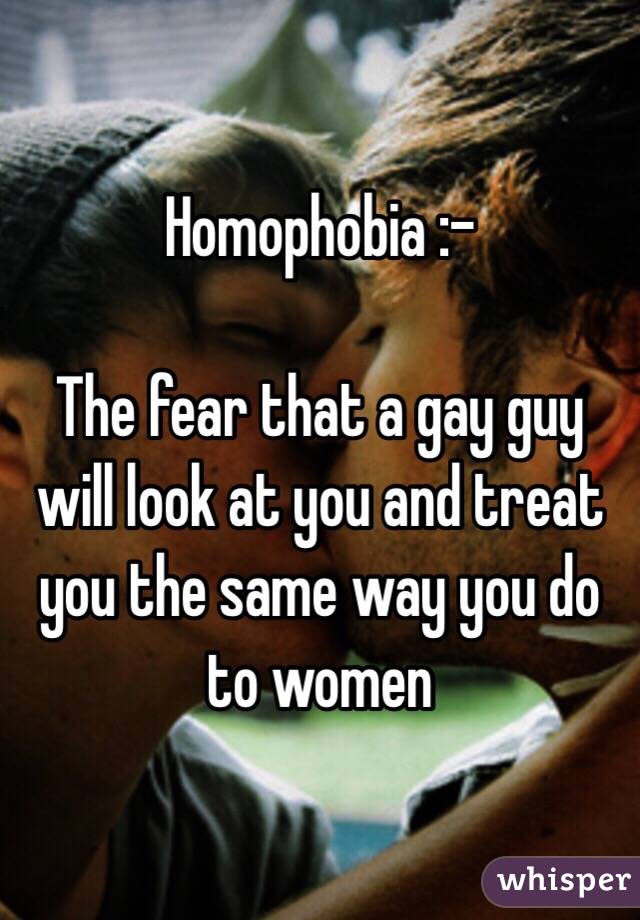 Homophobia :-

The fear that a gay guy will look at you and treat you the same way you do to women