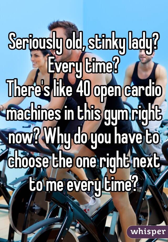 Seriously old, stinky lady? Every time? 
There's like 40 open cardio machines in this gym right now? Why do you have to choose the one right next to me every time?
