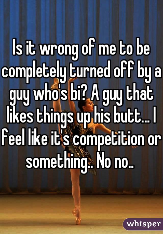 Is it wrong of me to be completely turned off by a guy who's bi? A guy that likes things up his butt... I feel like it's competition or something.. No no.. 