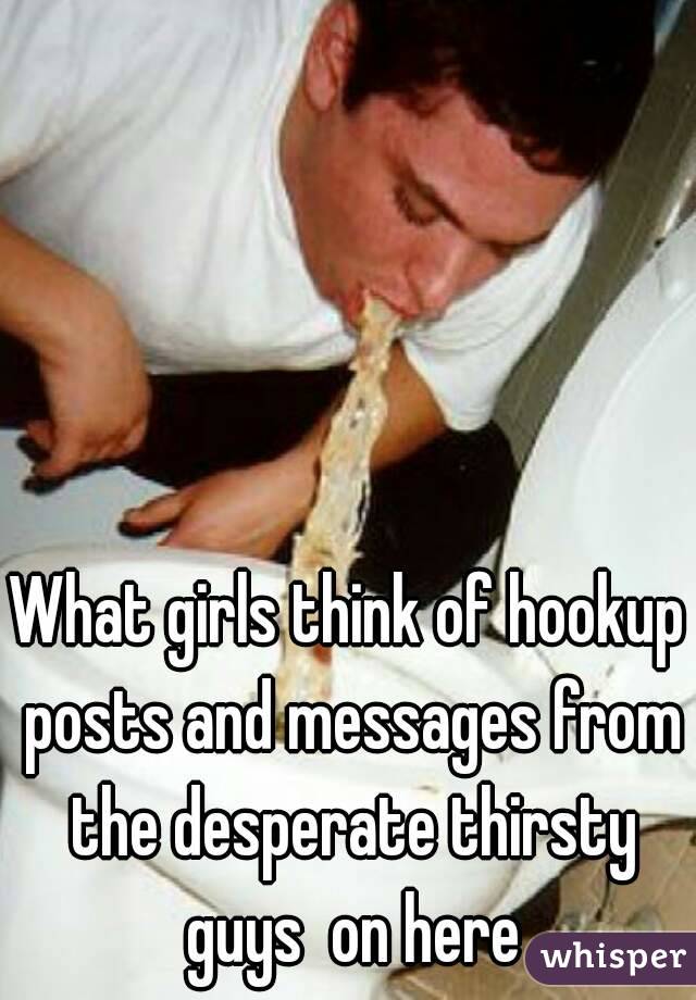 What girls think of hookup posts and messages from the desperate thirsty guys  on here