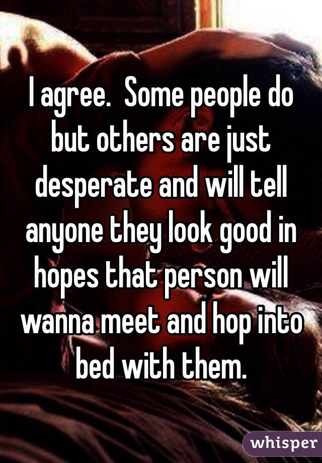 I agree.  Some people do but others are just desperate and will tell anyone they look good in hopes that person will wanna meet and hop into bed with them. 