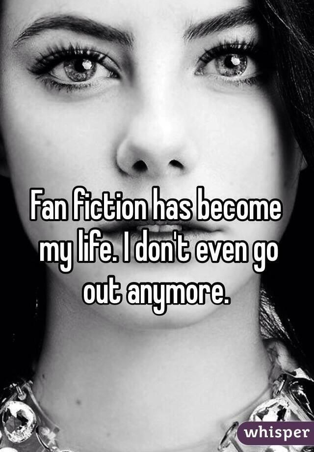 Fan fiction has become
 my life. I don't even go 
out anymore.