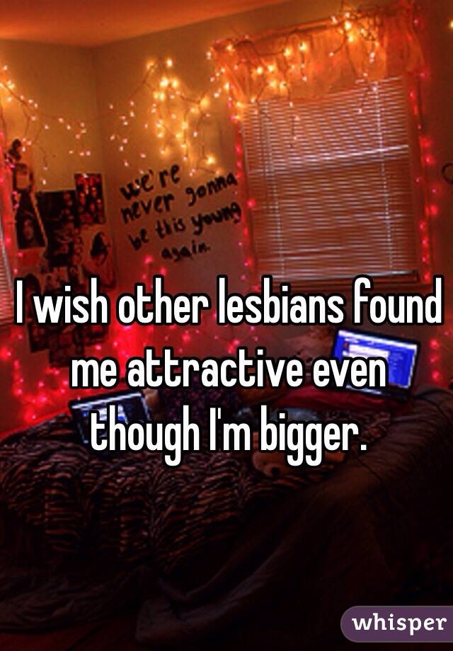 I wish other lesbians found me attractive even though I'm bigger. 