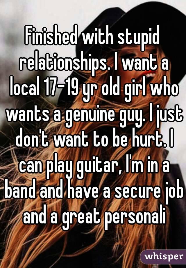 Finished with stupid relationships. I want a local 17-19 yr old girl who wants a genuine guy. I just don't want to be hurt. I can play guitar, I'm in a band and have a secure job and a great personali
