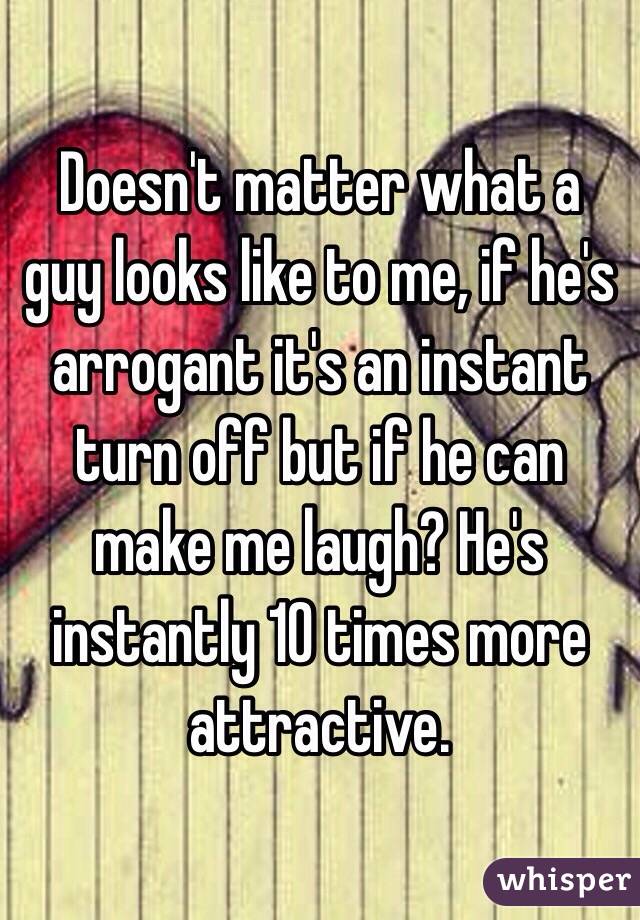 Doesn't matter what a guy looks like to me, if he's arrogant it's an instant turn off but if he can make me laugh? He's instantly 10 times more attractive.