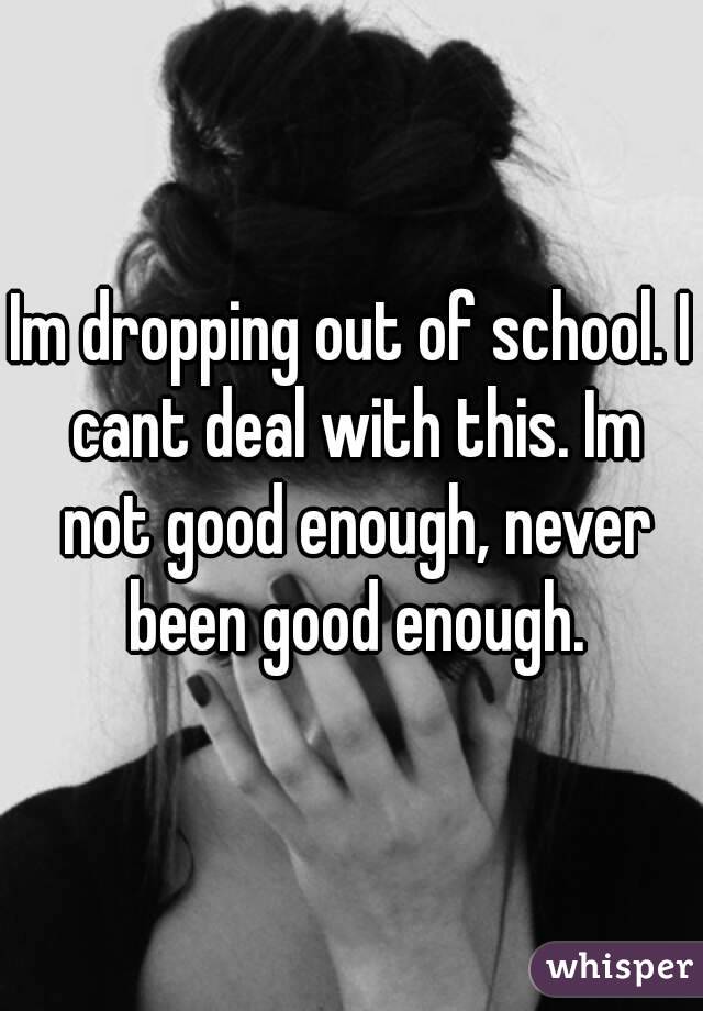 Im dropping out of school. I cant deal with this. Im not good enough, never been good enough.