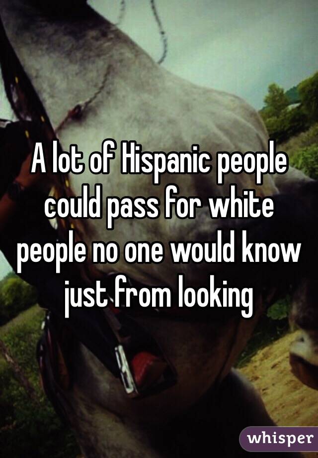 A lot of Hispanic people could pass for white people no one would know just from looking 
