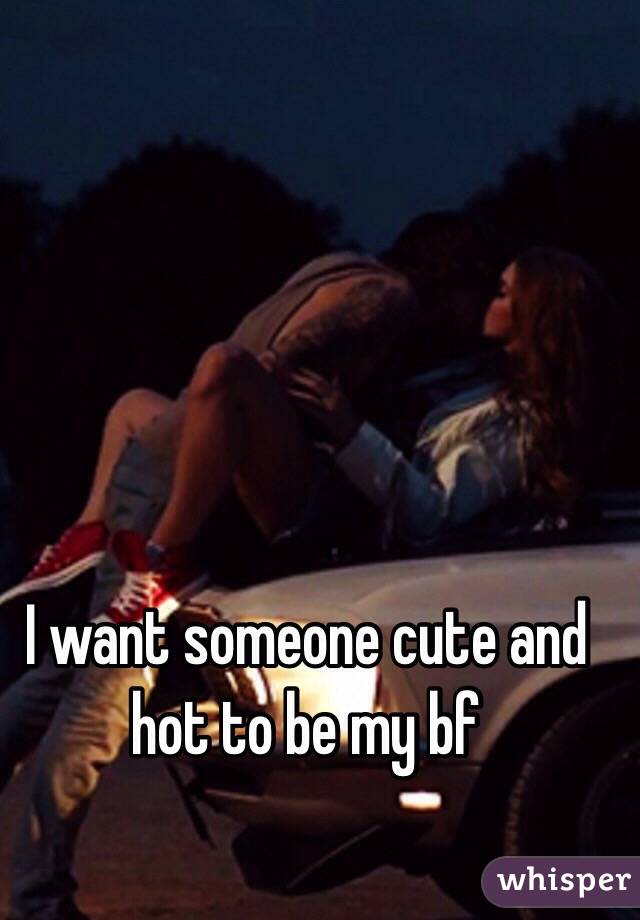I want someone cute and hot to be my bf 