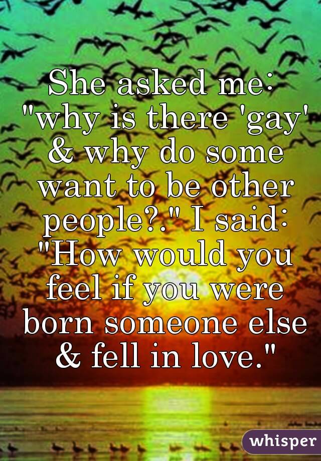 She asked me: "why is there 'gay' & why do some want to be other people?." I said: "How would you feel if you were born someone else & fell in love."
