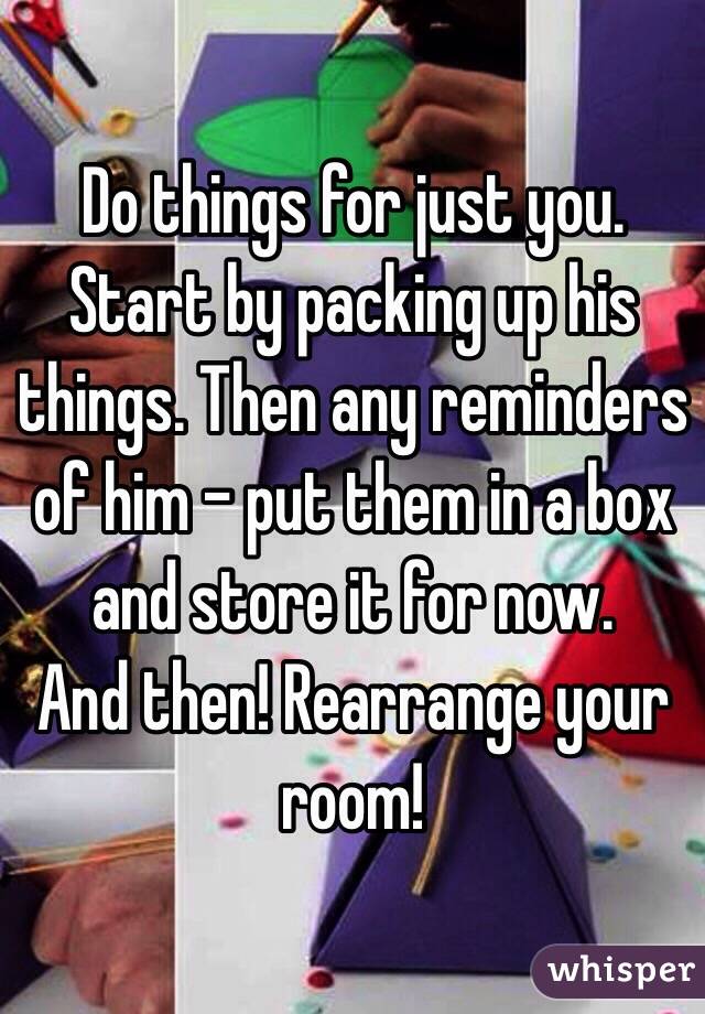 Do things for just you. 
Start by packing up his things. Then any reminders of him - put them in a box and store it for now. 
And then! Rearrange your room!