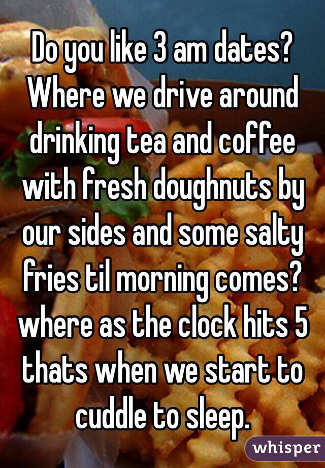 Do you like 3 am dates? Where we drive around drinking tea and coffee with fresh doughnuts by our sides and some salty fries til morning comes? where as the clock hits 5 thats when we start to cuddle to sleep.
