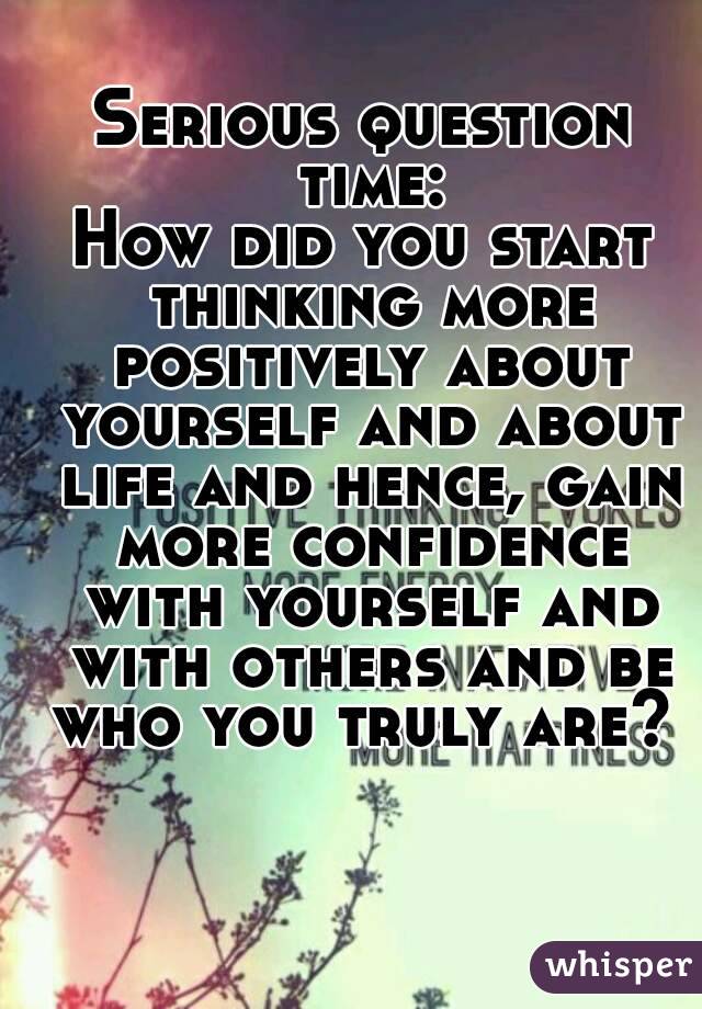 Serious question time:
How did you start thinking more positively about yourself and about life and hence, gain more confidence with yourself and with others and be who you truly are? 