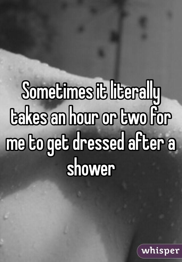 Sometimes it literally takes an hour or two for me to get dressed after a shower