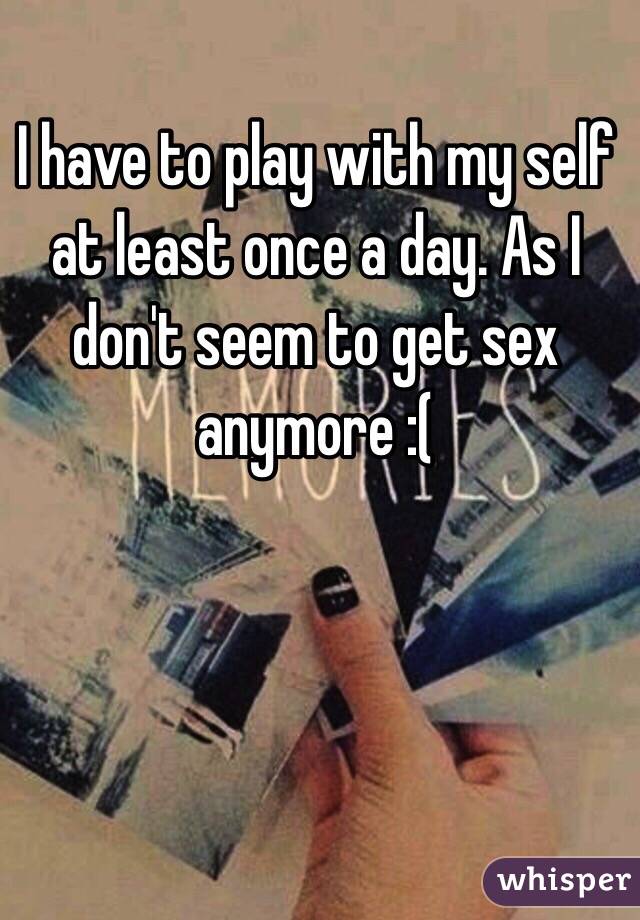 I have to play with my self at least once a day. As I don't seem to get sex anymore :( 