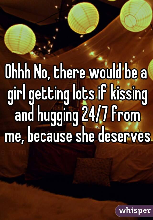 Ohhh No, there would be a girl getting lots if kissing and hugging 24/7 from me, because she deserves