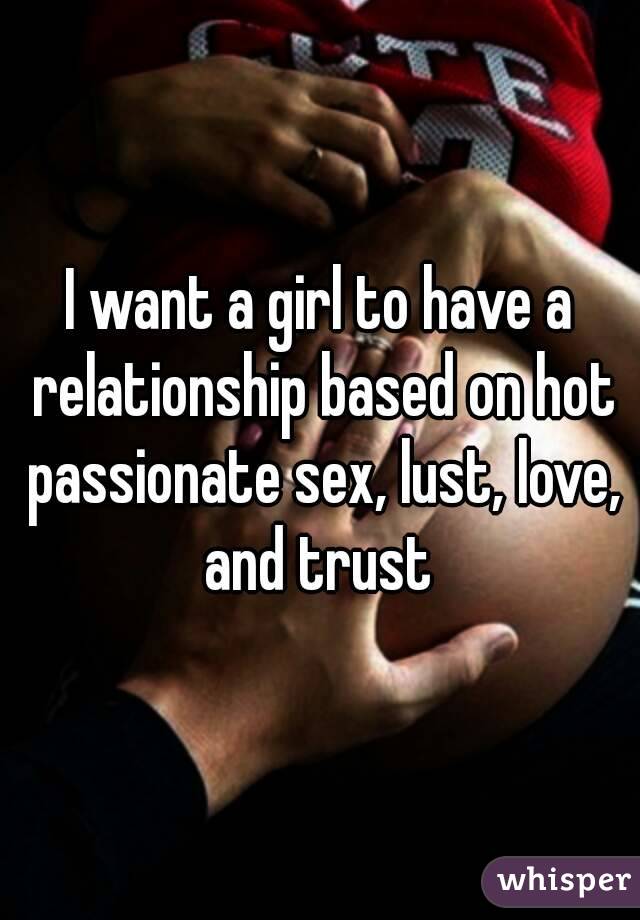 I want a girl to have a relationship based on hot passionate sex, lust, love, and trust 