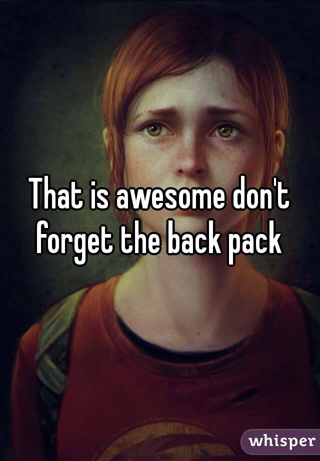 That is awesome don't forget the back pack 