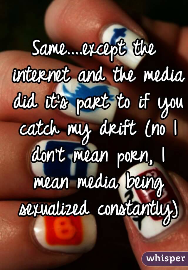 Same....except the internet and the media did it's part to if you catch my drift (no I don't mean porn, I mean media being sexualized constantly)