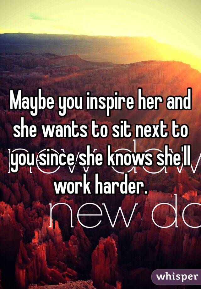 Maybe you inspire her and she wants to sit next to you since she knows she'll work harder. 