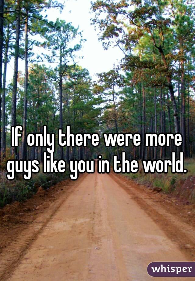 If only there were more guys like you in the world. 