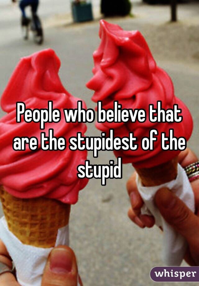 People who believe that are the stupidest of the stupid 