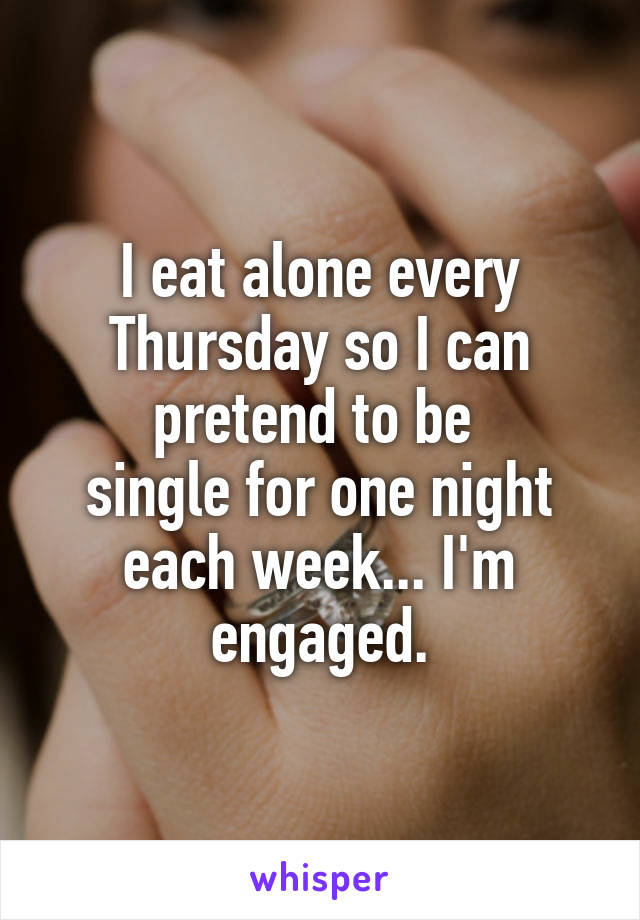 I eat alone every Thursday so I can pretend to be 
single for one night each week... I'm engaged.